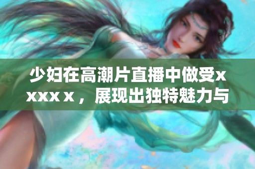 少妇在高潮片直播中做受xxxxⅹ，展现出独特魅力与激情瞬间