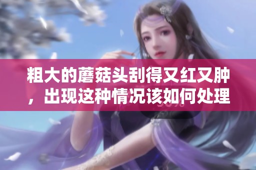 粗大的蘑菇头刮得又红又肿，出现这种情况该如何处理呢
