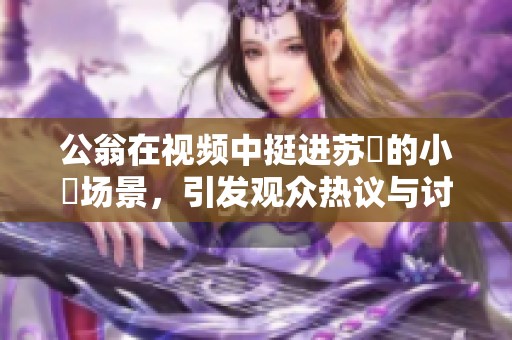 公翁在视频中挺进苏玥的小泬场景，引发观众热议与讨论