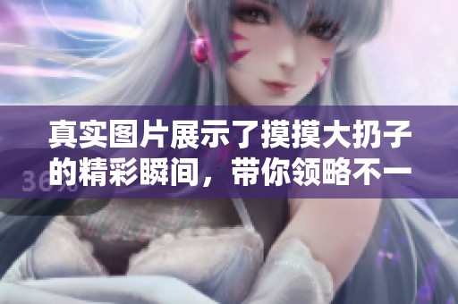 真实图片展示了摸摸大扔子的精彩瞬间，带你领略不一样的体验