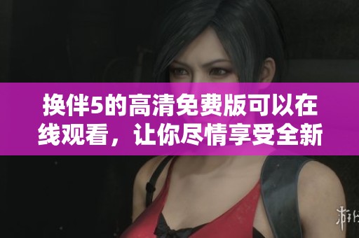 换伴5的高清免费版可以在线观看，让你尽情享受全新体验