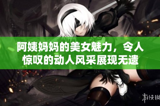 阿姨妈妈的美女魅力，令人惊叹的动人风采展现无遗