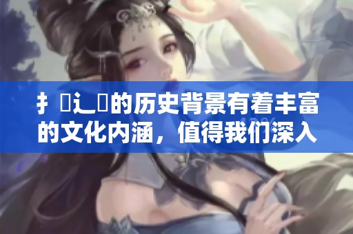 扌喿辶畐的历史背景有着丰富的文化内涵，值得我们深入了解与探讨