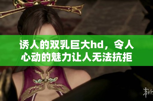 诱人的双乳巨大hd，令人心动的魅力让人无法抗拒