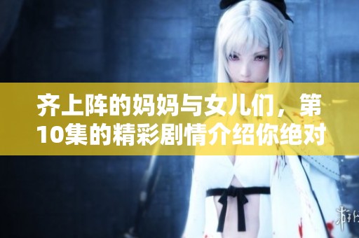 齐上阵的妈妈与女儿们，第10集的精彩剧情介绍你绝对不容错过