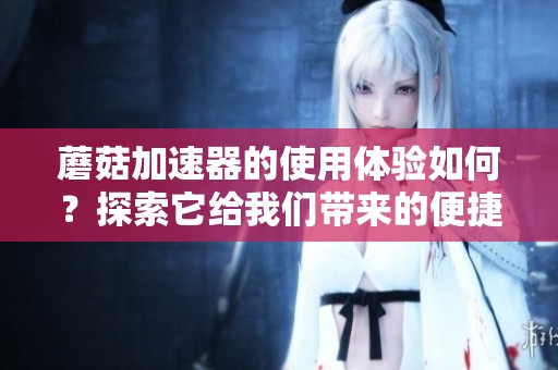 蘑菇加速器的使用体验如何？探索它给我们带来的便捷网络服务。