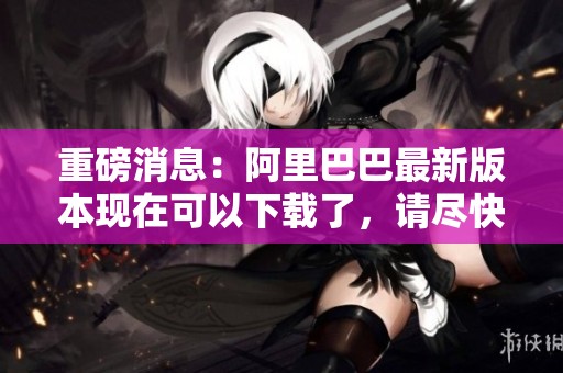 重磅消息：阿里巴巴最新版本现在可以下载了，请尽快体验新功能。
