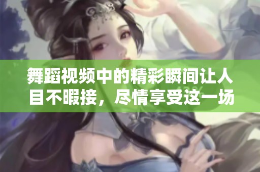 舞蹈视频中的精彩瞬间让人目不暇接，尽情享受这一场视觉盛宴吧