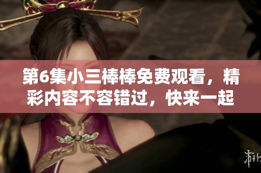 第6集小三棒棒免费观看，精彩内容不容错过，快来一起欣赏吧！