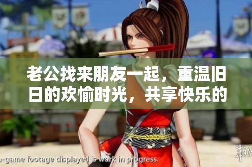 老公找来朋友一起，重温旧日的欢愉时光，共享快乐的瞬间