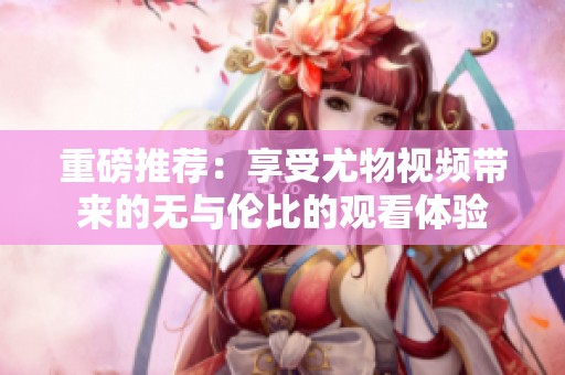 重磅推荐：享受尤物视频带来的无与伦比的观看体验