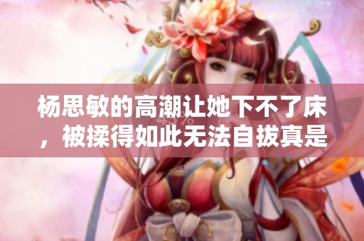 杨思敏的高潮让她下不了床，被揉得如此无法自拔真是难以想象