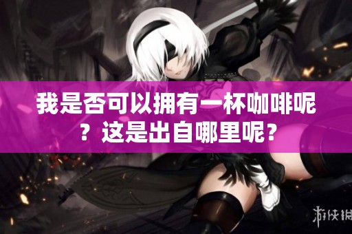 我是否可以拥有一杯咖啡呢？这是出自哪里呢？