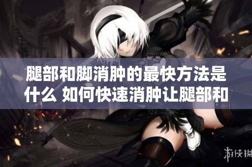 腿部和脚消肿的最快方法是什么 如何快速消肿让腿部和脚恢复正常
