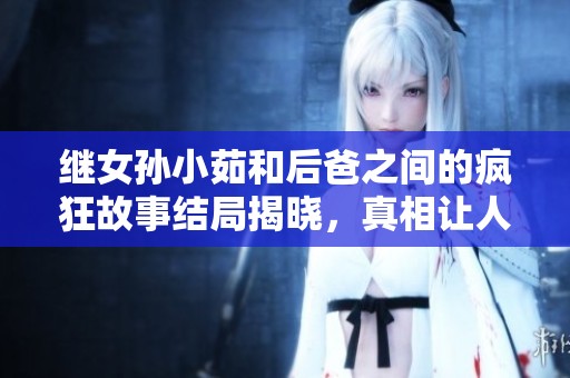 继女孙小茹和后爸之间的疯狂故事结局揭晓，真相让人意外又震惊