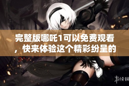 完整版哪吒1可以免费观看，快来体验这个精彩纷呈的动画世界吧