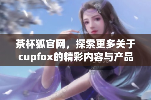 茶杯狐官网，探索更多关于cupfox的精彩内容与产品信息