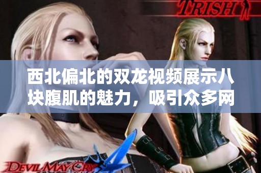 西北偏北的双龙视频展示八块腹肌的魅力，吸引众多网友点赞分享。