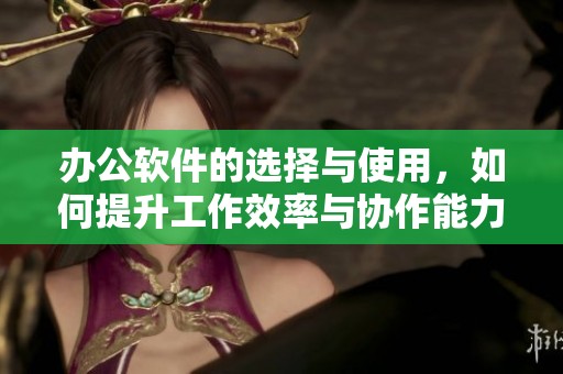 办公软件的选择与使用，如何提升工作效率与协作能力