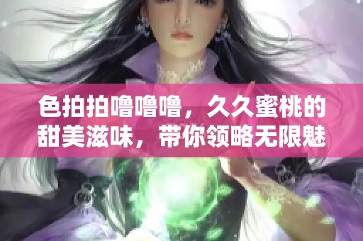 色拍拍噜噜噜，**蜜桃的甜美滋味，带你领略无限魅力
