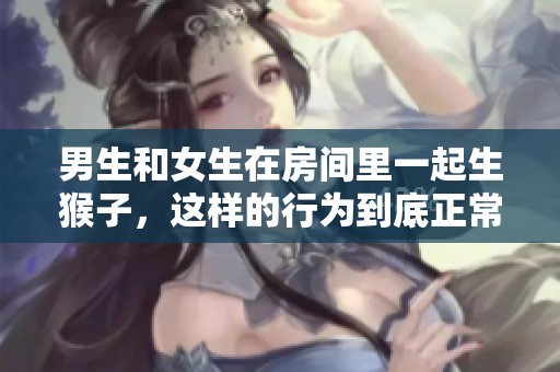 男生和女生在房间里一起生猴子，这样的行为到底正常吗？