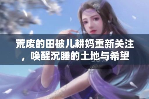荒废的田被儿耕妈重新关注，唤醒沉睡的土地与希望
