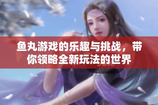 鱼丸游戏的乐趣与挑战，带你领略全新玩法的世界
