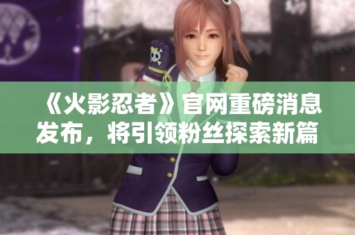 《火影忍者》官网重磅消息发布，将引领粉丝探索新篇章