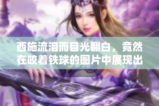 西施流泪而目光翻白，竟然在咬着铁球的图片中展现出神秘魅力
