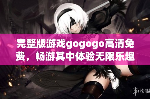 完整版游戏gogogo高清免费，畅游其中体验无限乐趣与刺激