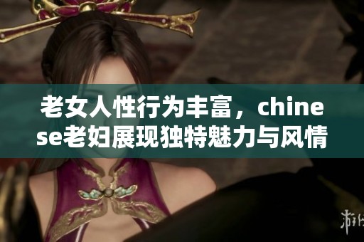 老女人性行为丰富，chinese老妇展现独特魅力与风情。