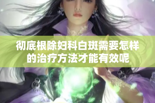 彻底根除妇科白斑需要怎样的治疗方法才能有效呢