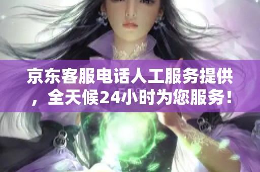 京东客服电话人工服务提供，全天候24小时为您服务！
