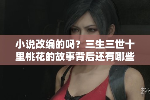 小说改编的吗？三生三世十里桃花的故事背后还有哪些秘密？