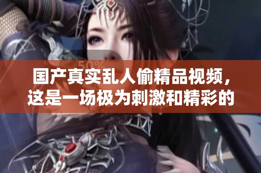 国产真实乱人偷精品视频，这是一场极为刺激和精彩的视觉盛宴