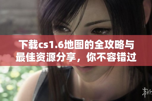 下载cs1.6地图的全攻略与最佳资源分享，你不容错过！