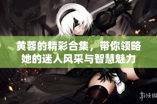 黄蓉的精彩合集，带你领略她的迷人风采与智慧魅力