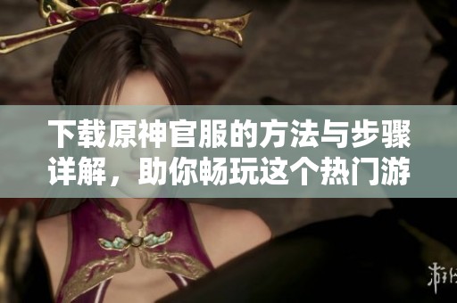下载原神官服的方法与步骤详解，助你畅玩这个热门游戏！