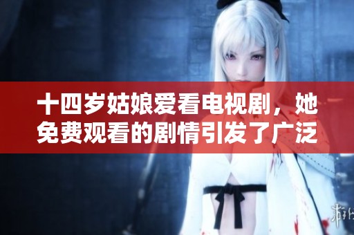 十四岁姑娘爱看电视剧，她免费观看的剧情引发了广泛讨论