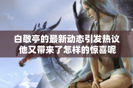 白敬亭的最新动态引发热议 他又带来了怎样的惊喜呢