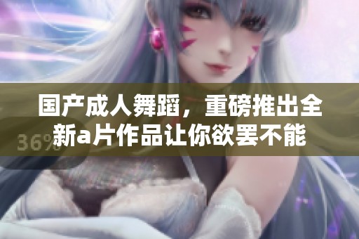 国产**舞蹈，重磅推出全新**作品让你欲罢不能