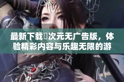 最新下载囧次元无广告版，体验精彩内容与乐趣无限的游戏吧