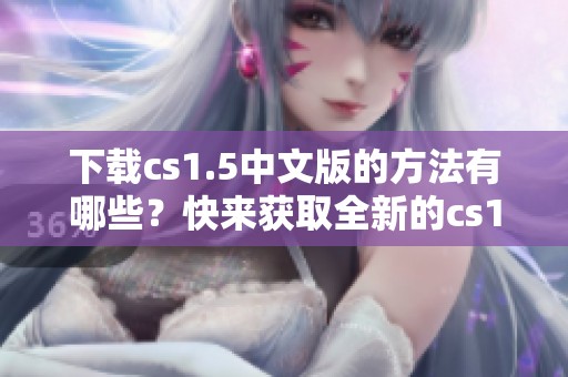 下载cs1.5中文版的方法有哪些？快来获取全新的cs1.5中文版下载吧！