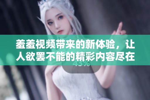 羞羞视频带来的新体验，让人欲罢不能的精彩内容尽在其中