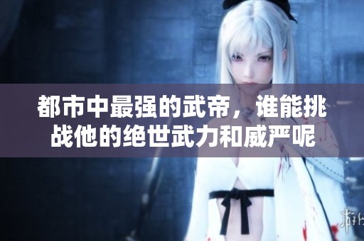 都市中最强的武帝，谁能挑战他的绝世武力和威严呢