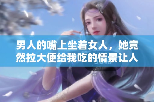男人的嘴上坐着女人，她竟然拉大便给我吃的情景让人震惊