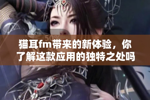 猫耳fm带来的新体验，你了解这款应用的独特之处吗