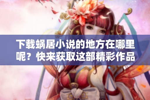 下载蜗居小说的地方在哪里呢？快来获取这部精彩作品吧！