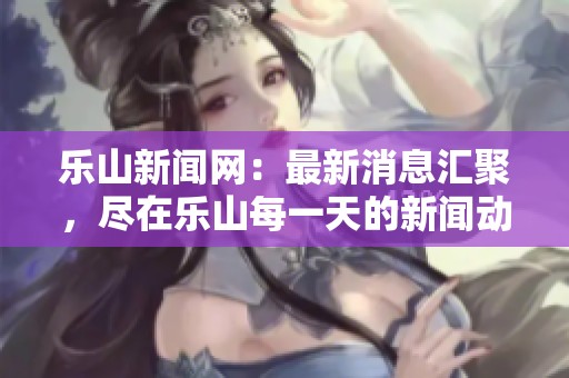 乐山新闻网：最新消息汇聚，尽在乐山每一天的新闻动态中
