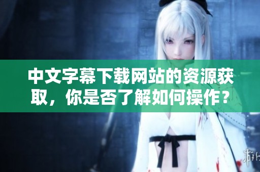 中文字幕下载网站的资源获取，你是否了解如何操作？